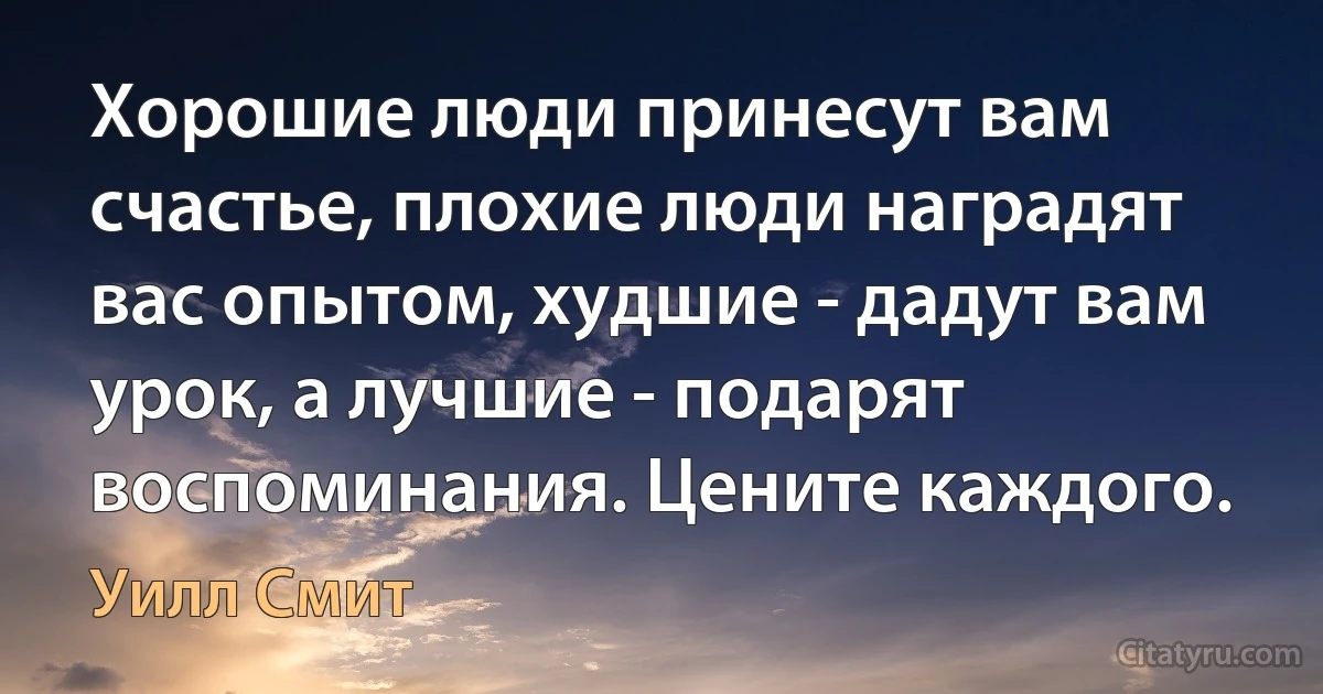 Хорошие люди принесут вам счастье, плохие люди наградят вас опытом, худшие - дадут вам урок, а лучшие - подарят воспоминания. Цените каждого. (Уилл Смит)