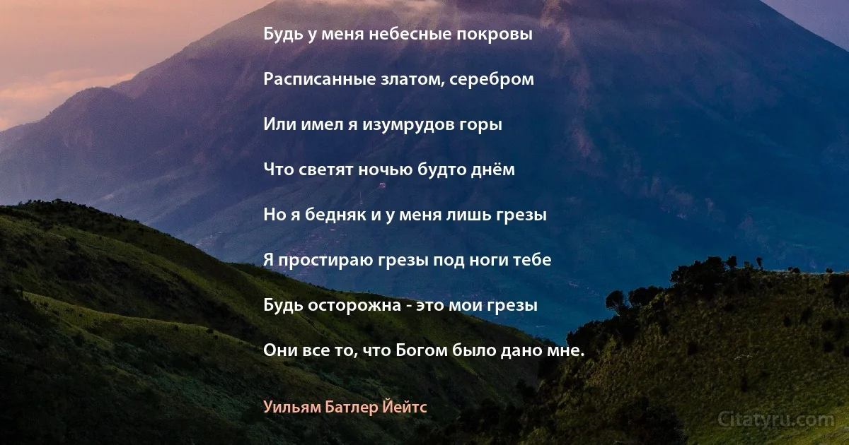 Будь у меня небесные покровы

Расписанные златом, серебром

Или имел я изумрудов горы

Что светят ночью будто днём

Но я бедняк и у меня лишь грезы

Я простираю грезы под ноги тебе

Будь осторожна - это мои грезы

Они все то, что Богом было дано мне. (Уильям Батлер Йейтс)