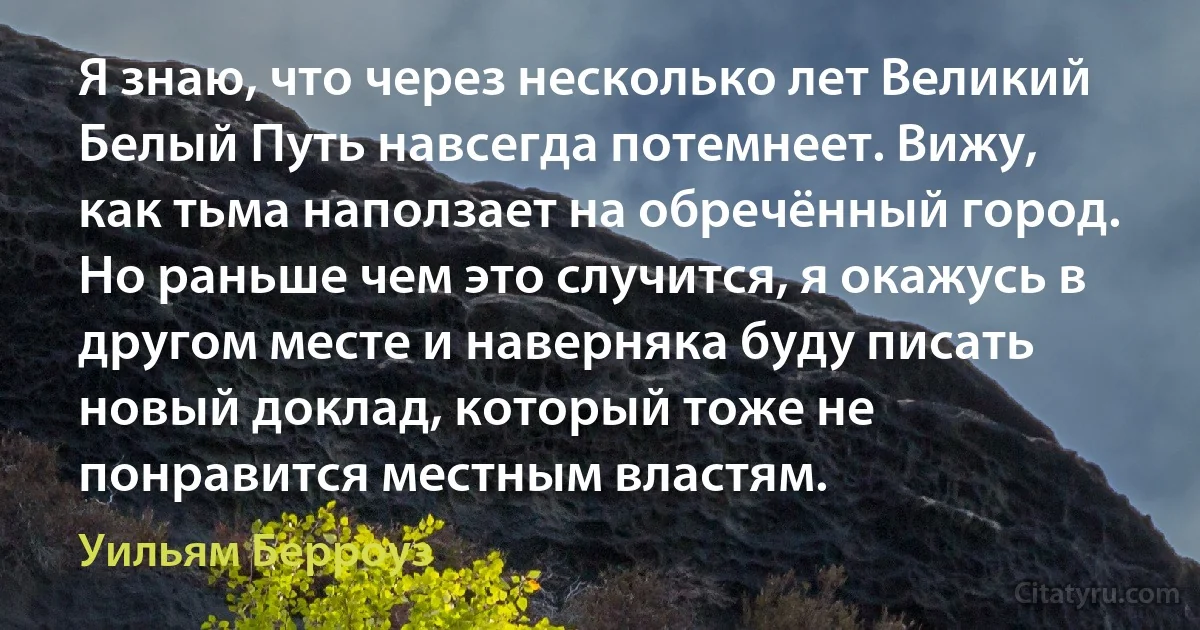 Я знаю, что через несколько лет Великий Белый Путь навсегда потемнеет. Вижу, как тьма наползает на обречённый город. Но раньше чем это случится, я окажусь в другом месте и наверняка буду писать новый доклад, который тоже не понравится местным властям. (Уильям Берроуз)