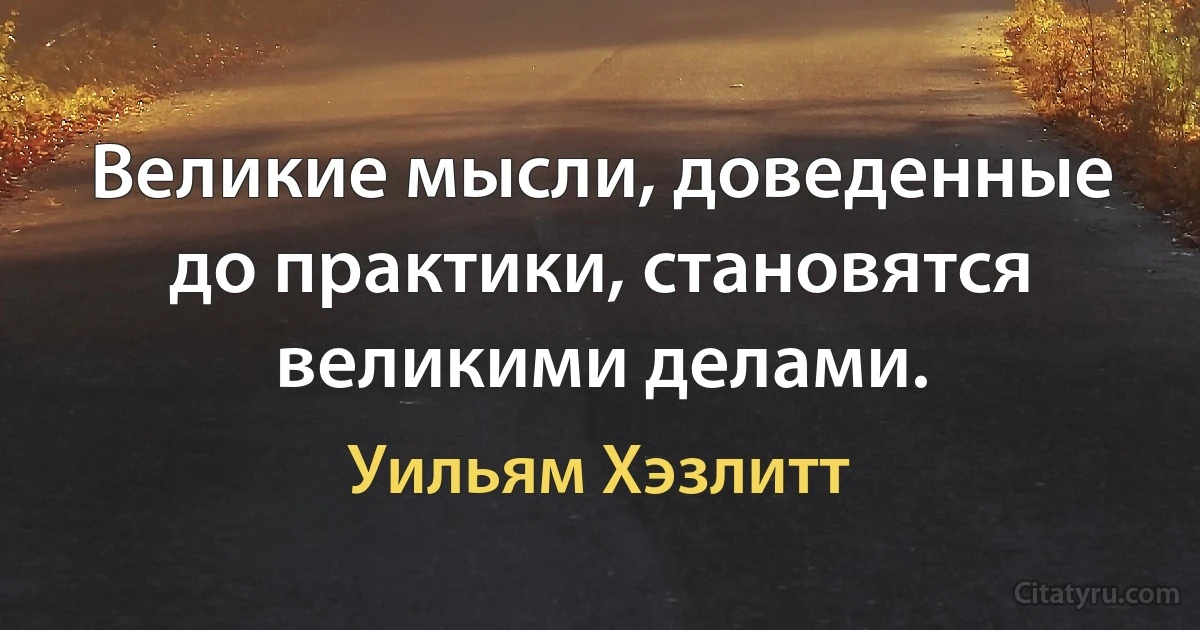 Великие мысли, доведенные до практики, становятся великими делами. (Уильям Хэзлитт)