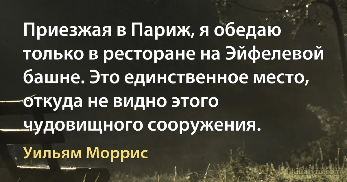 Приезжая в Париж, я обедаю только в ресторане на Эйфелевой башне. Это единственное место, откуда не видно этого чудовищного сооружения. (Уильям Моррис)