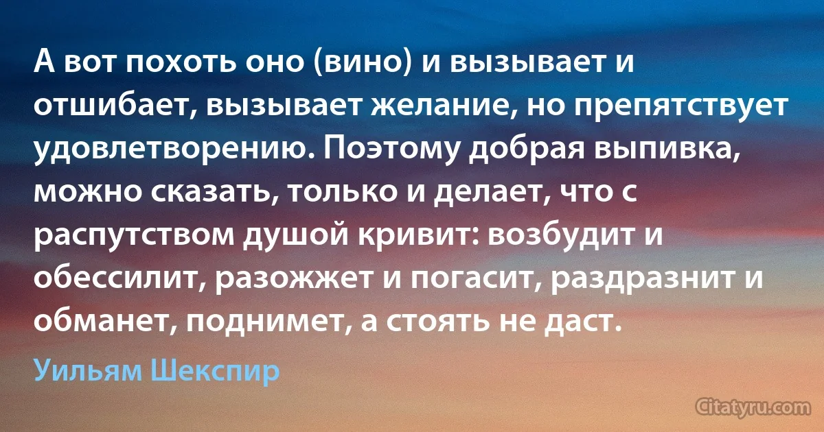 А вот похоть оно (вино) и вызывает и отшибает, вызывает желание, но препятствует удовлетворению. Поэтому добрая выпивка, можно сказать, только и делает, что с распутством душой кривит: возбудит и обессилит, разожжет и погасит, раздразнит и обманет, поднимет, а стоять не даст. (Уильям Шекспир)