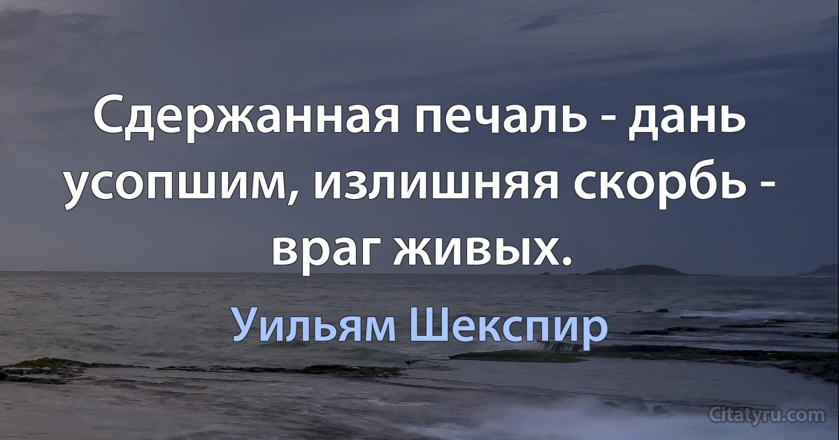 Сдержанная печаль - дань усопшим, излишняя скорбь - враг живых. (Уильям Шекспир)