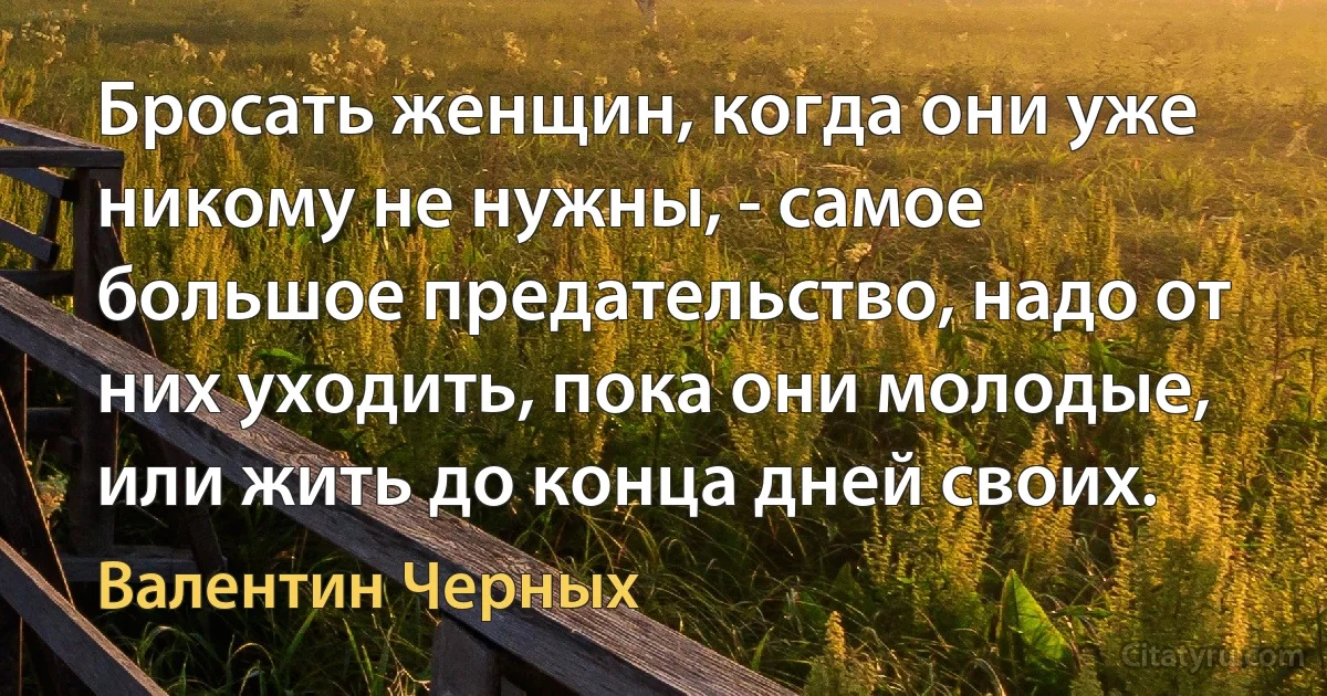 Бросать женщин, когда они уже никому не нужны, - самое большое предательство, надо от них уходить, пока они молодые, или жить до конца дней своих. (Валентин Черных)