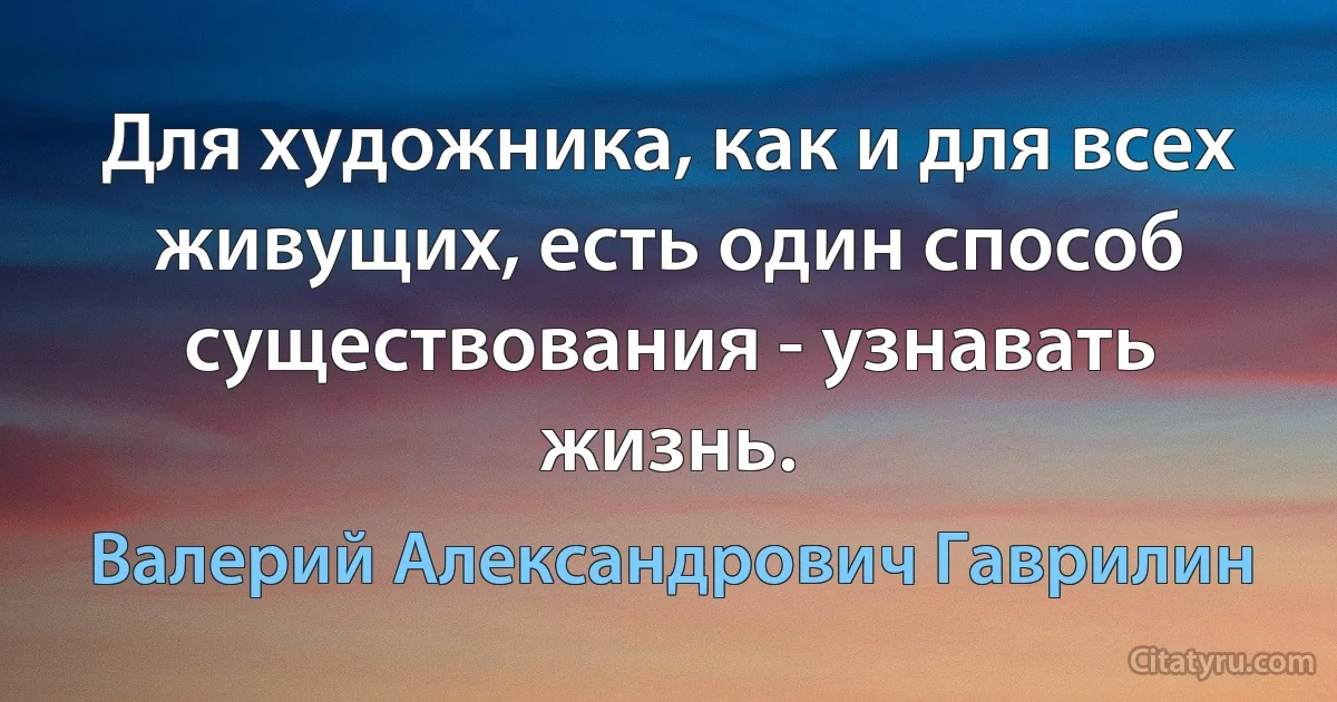 Для художника, как и для всех живущих, есть один способ существования - узнавать жизнь. (Валерий Александрович Гаврилин)