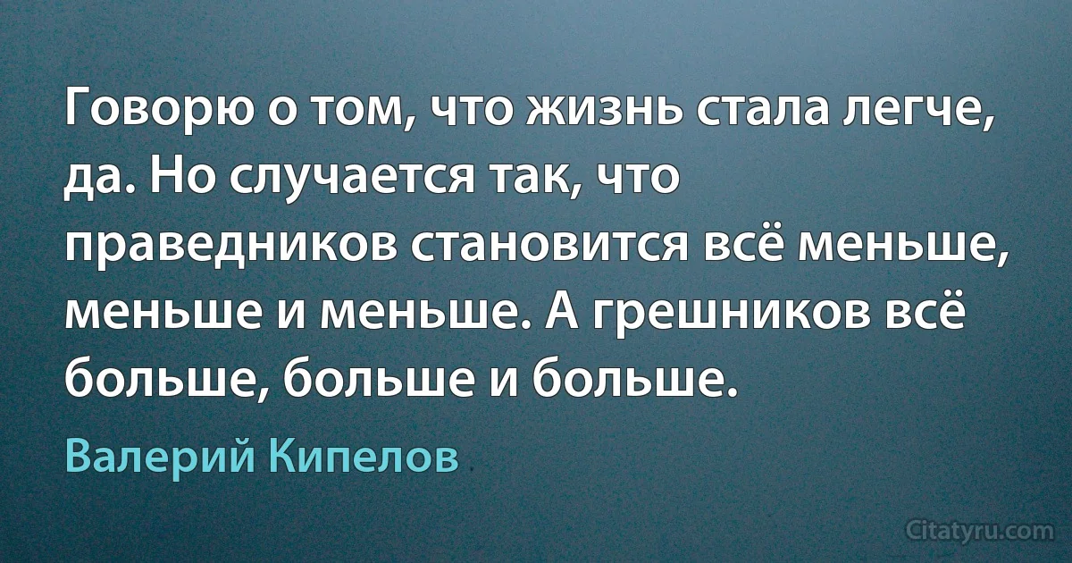 Говорю о том, что жизнь стала легче, да. Но случается так, что праведников становится всё меньше, меньше и меньше. А грешников всё больше, больше и больше. (Валерий Кипелов)