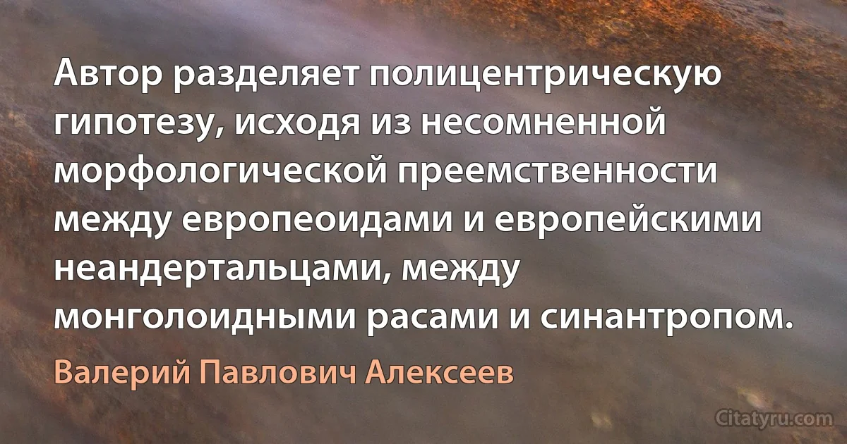 Автор разделяет полицентрическую гипотезу, исходя из несомненной морфологической преемственности между европеоидами и европейскими неандертальцами, между монголоидными расами и синантропом. (Валерий Павлович Алексеев)