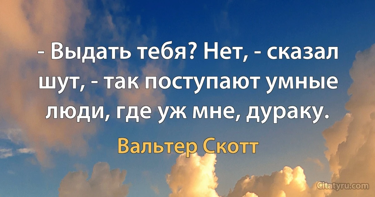 - Выдать тебя? Нет, - сказал шут, - так поступают умные люди, где уж мне, дураку. (Вальтер Скотт)