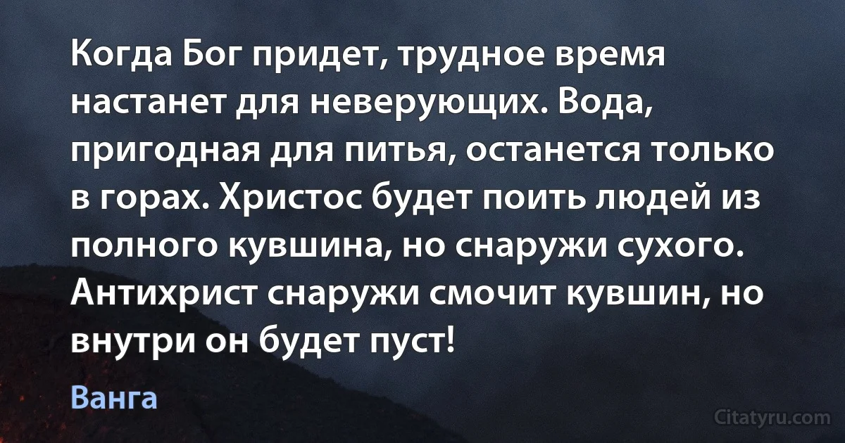 Когда Бог придет, трудное время настанет для неверующих. Вода, пригодная для питья, останется только в горах. Христос будет поить людей из полного кувшина, но снаружи сухого. Антихрист снаружи смочит кувшин, но внутри он будет пуст! (Ванга)