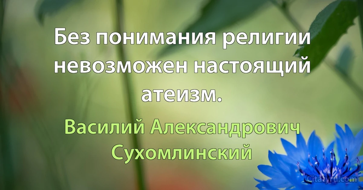 Без понимания религии невозможен настоящий атеизм. (Василий Александрович Сухомлинский)