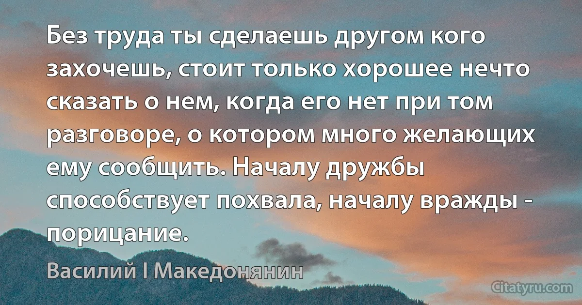 Без труда ты сделаешь другом кого захочешь, стоит только хорошее нечто сказать о нем, когда его нет при том разговоре, о котором много желающих ему сообщить. Началу дружбы способствует похвала, началу вражды - порицание. (Василий I Македонянин)