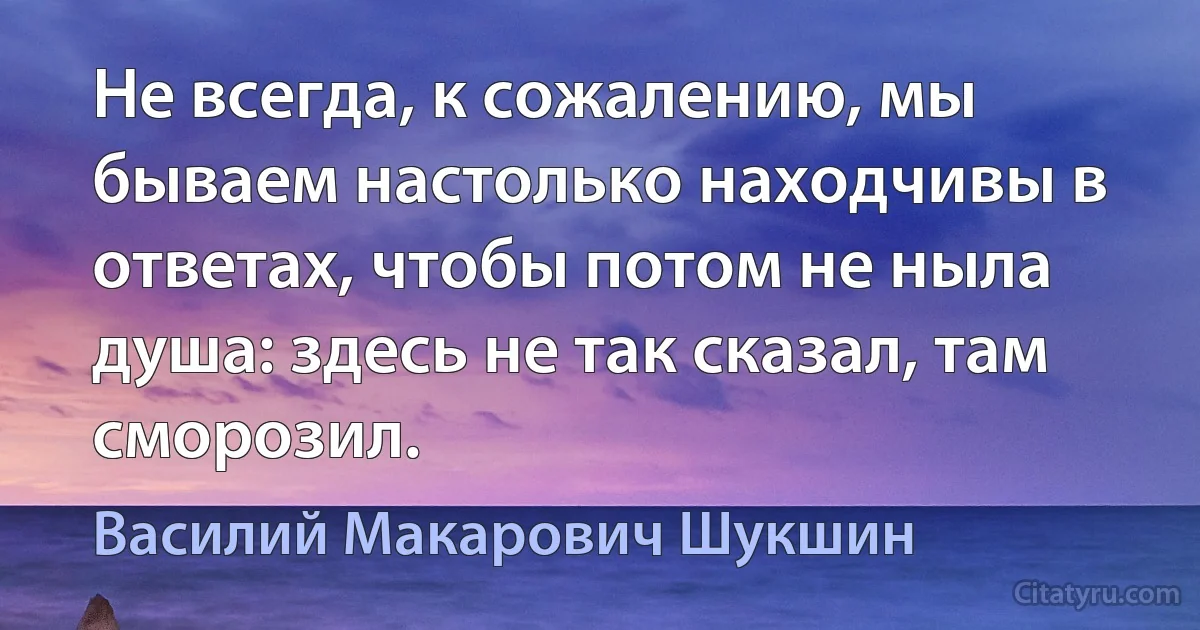 Не всегда, к сожалению, мы бываем настолько находчивы в ответах, чтобы потом не ныла душа: здесь не так сказал, там сморозил. (Василий Макарович Шукшин)