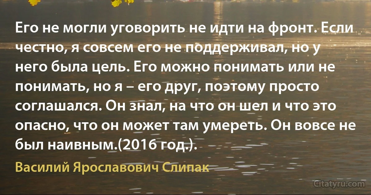 Его не могли уговорить не идти на фронт. Если честно, я совсем его не поддерживал, но у него была цель. Его можно понимать или не понимать, но я – его друг, поэтому просто соглашался. Он знал, на что он шел и что это опасно, что он может там умереть. Он вовсе не был наивным.(2016 год.). (Василий Ярославович Слипак)