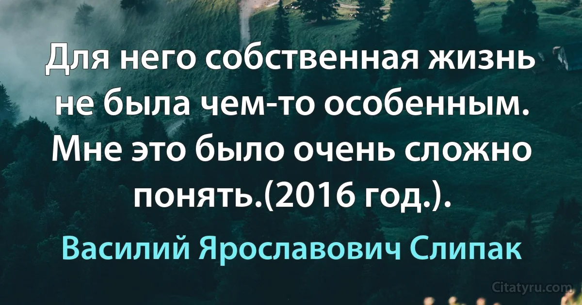 Для него собственная жизнь не была чем-то особенным. Мне это было очень сложно понять.(2016 год.). (Василий Ярославович Слипак)