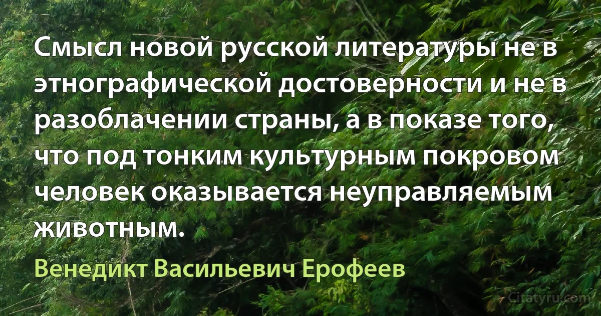 Смысл новой русской литературы не в этнографической достоверности и не в разоблачении страны, а в показе того, что под тонким культурным покровом человек оказывается неуправляемым животным. (Венедикт Васильевич Ерофеев)