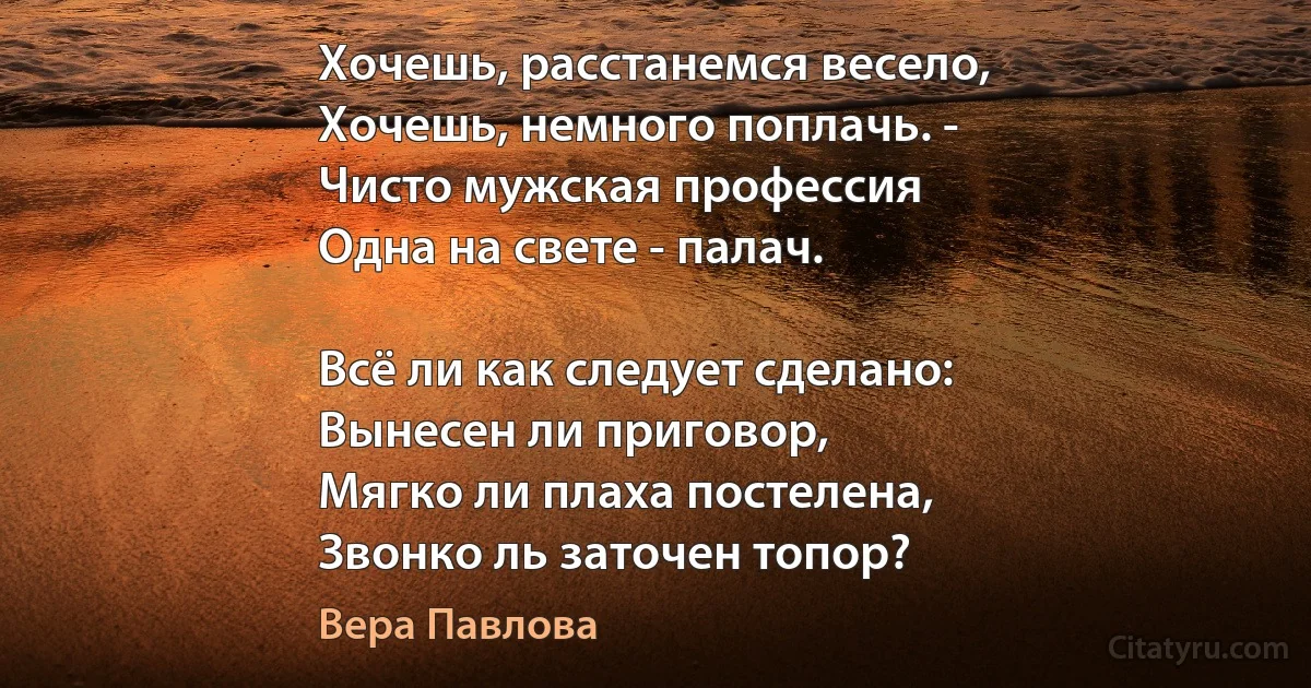 Хочешь, расстанемся весело,
Хочешь, немного поплачь. -
Чисто мужская профессия
Одна на свете - палач.

Всё ли как следует сделано:
Вынесен ли приговор,
Мягко ли плаха постелена,
Звонко ль заточен топор? (Вера Павлова)