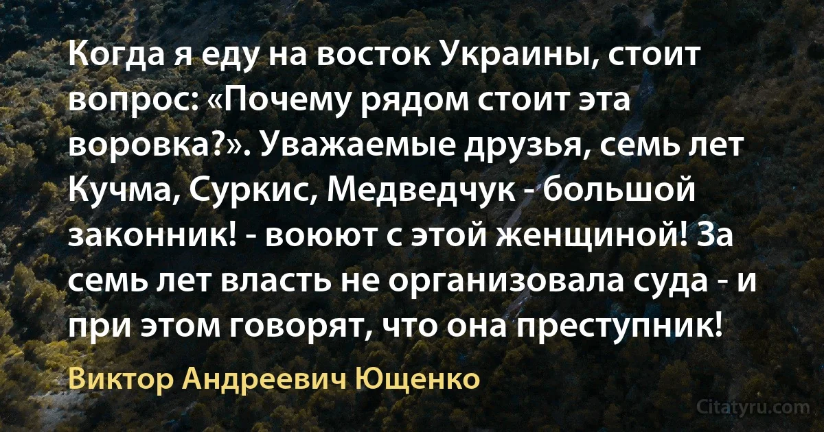 Когда я еду на восток Украины, стоит вопрос: «Почему рядом стоит эта воровка?». Уважаемые друзья, семь лет Кучма, Суркис, Медведчук - большой законник! - воюют с этой женщиной! За семь лет власть не организовала суда - и при этом говорят, что она преступник! (Виктор Андреевич Ющенко)