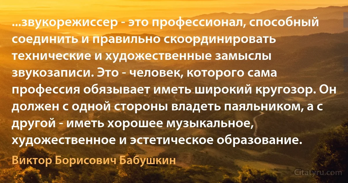 ...звукорежиссер - это профессионал, способный соединить и правильно скоординировать технические и художественные замыслы звукозаписи. Это - человек, которого сама профессия обязывает иметь широкий кругозор. Он должен с одной стороны владеть паяльником, а с другой - иметь хорошее музыкальное, художественное и эстетическое образование. (Виктор Борисович Бабушкин)