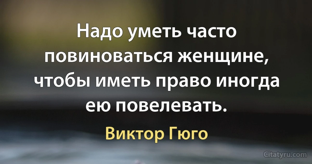 Надо уметь часто повиноваться женщине, чтобы иметь право иногда ею повелевать. (Виктор Гюго)