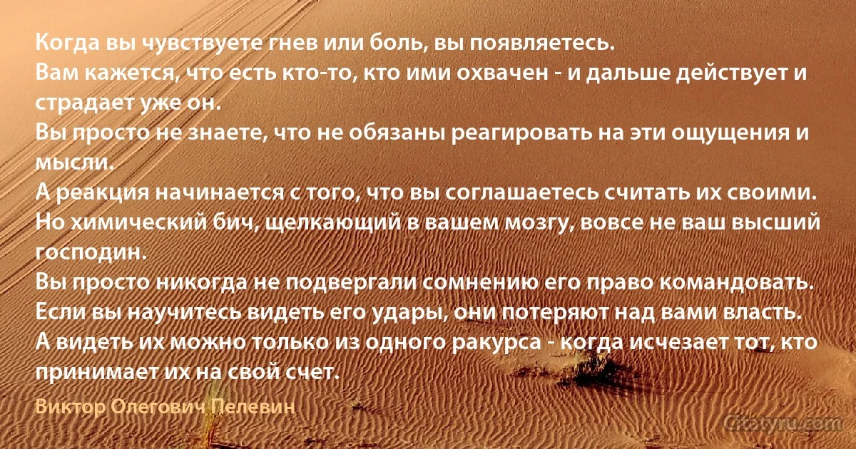 Когда вы чувствуете гнев или боль, вы появляетесь.
Вам кажется, что есть кто-то, кто ими охвачен - и дальше действует и страдает уже он.
Вы просто не знаете, что не обязаны реагировать на эти ощущения и мысли.
А реакция начинается с того, что вы соглашаетесь считать их своими. Но химический бич, щелкающий в вашем мозгу, вовсе не ваш высший господин.
Вы просто никогда не подвергали сомнению его право командовать.
Если вы научитесь видеть его удары, они потеряют над вами власть.
А видеть их можно только из одного ракурса - когда исчезает тот, кто принимает их на свой счет. (Виктор Олегович Пелевин)