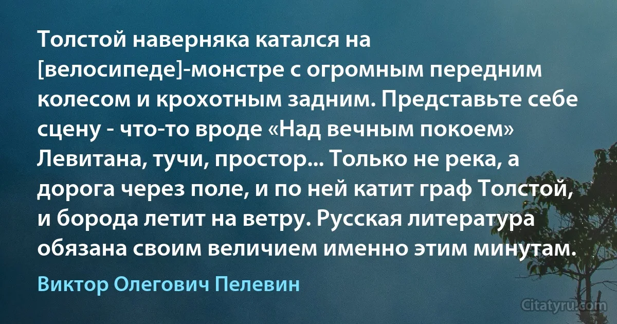 Толстой наверняка катался на [велосипеде]-монстре с огромным передним колесом и крохотным задним. Представьте себе сцену - что-то вроде «Над вечным покоем» Левитана, тучи, простор... Только не река, а дорога через поле, и по ней катит граф Толстой, и борода летит на ветру. Русская литература обязана своим величием именно этим минутам. (Виктор Олегович Пелевин)