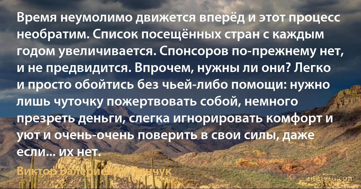 Время неумолимо движется вперёд и этот процесс необратим. Список посещённых стран с каждым годом увеличивается. Спонсоров по-прежнему нет, и не предвидится. Впрочем, нужны ли они? Легко и просто обойтись без чьей-либо помощи: нужно лишь чуточку пожертвовать собой, немного презреть деньги, слегка игнорировать комфорт и уют и очень-очень поверить в свои силы, даже если... их нет. (Виктор Валериевич Пинчук)