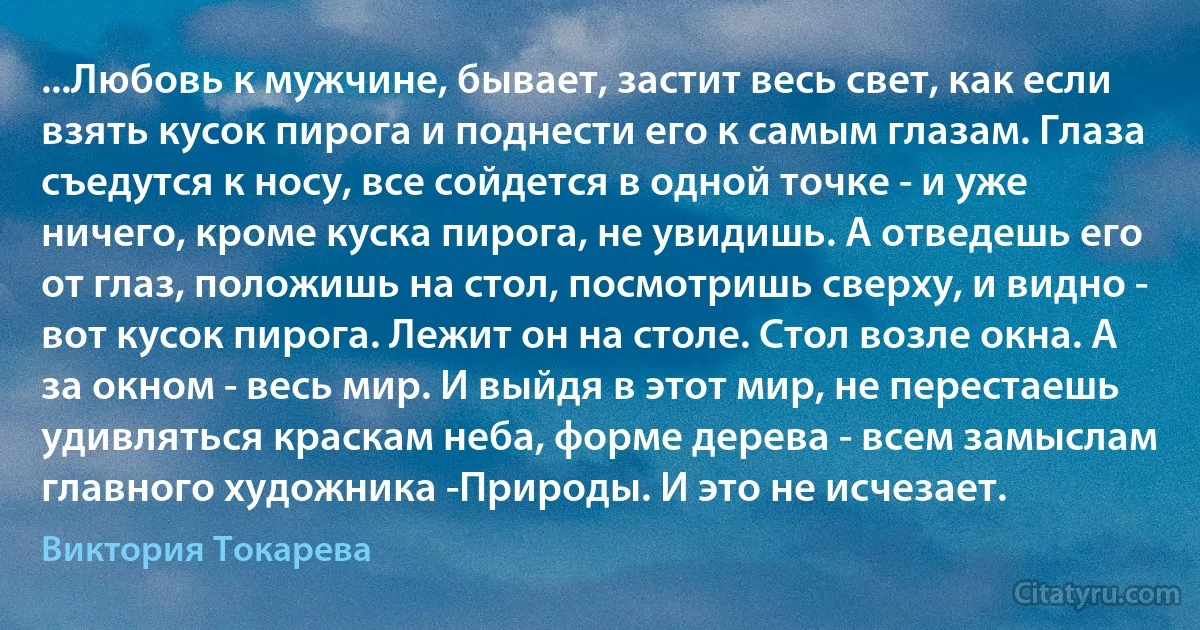 ...Любовь к мужчине, бывает, застит весь свет, как если взять кусок пирога и поднести его к самым глазам. Глаза съедутся к носу, все сойдется в одной точке - и уже ничего, кроме куска пирога, не увидишь. А отведешь его от глаз, положишь на стол, посмотришь сверху, и видно - вот кусок пирога. Лежит он на столе. Стол возле окна. А за окном - весь мир. И выйдя в этот мир, не перестаешь удивляться краскам неба, форме дерева - всем замыслам главного художника -Природы. И это не исчезает. (Виктория Токарева)