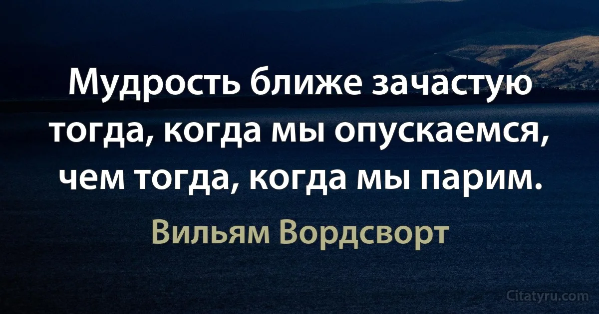 Мудрость ближе зачастую тогда, когда мы опускаемся, чем тогда, когда мы парим. (Вильям Вордсворт)