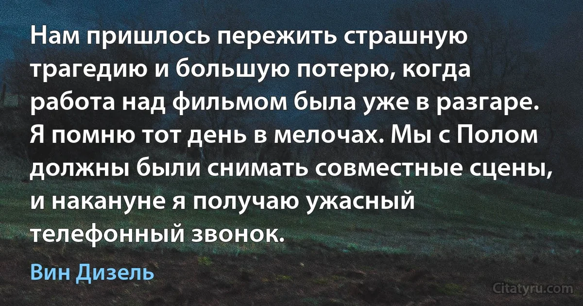 Нам пришлось пережить страшную трагедию и большую потерю, когда работа над фильмом была уже в разгаре. Я помню тот день в мелочах. Мы с Полом должны были снимать совместные сцены, и накануне я получаю ужасный телефонный звонок. (Вин Дизель)