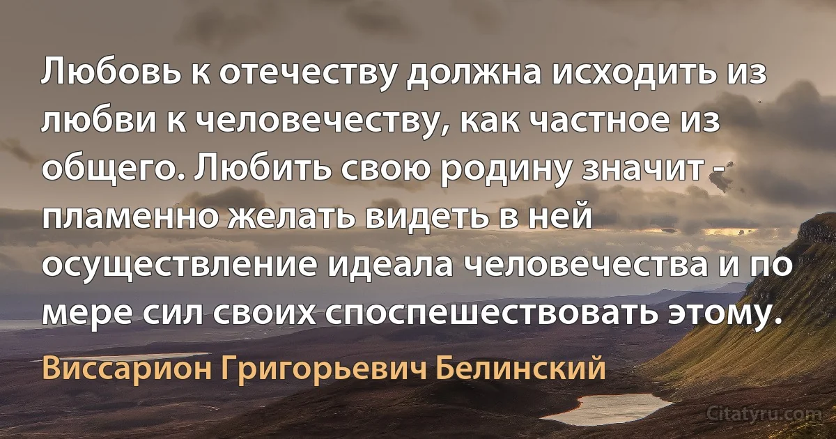 Любовь к отечеству должна исходить из любви к человечеству, как частное из общего. Любить свою родину значит - пламенно желать видеть в ней осуществление идеала человечества и по мере сил своих споспешествовать этому. (Виссарион Григорьевич Белинский)