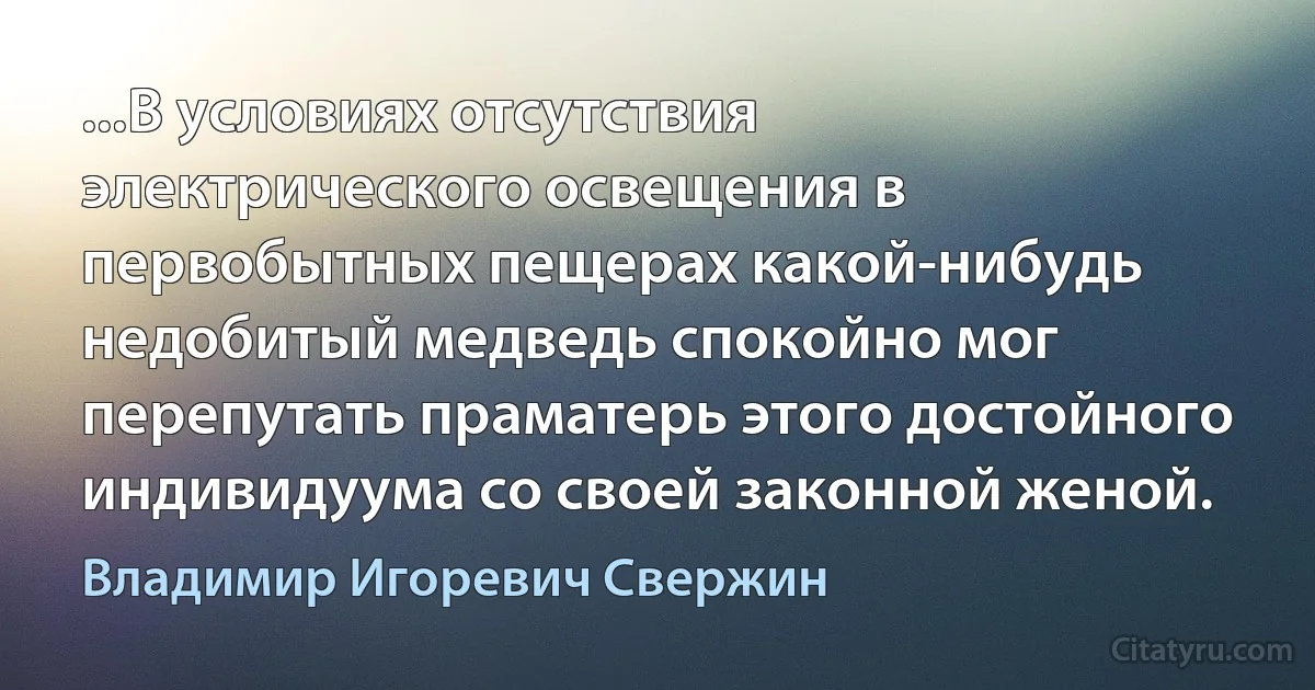 ...В условиях отсутствия электрического освещения в первобытных пещерах какой-нибудь недобитый медведь спокойно мог перепутать праматерь этого достойного индивидуума со своей законной женой. (Владимир Игоревич Свержин)