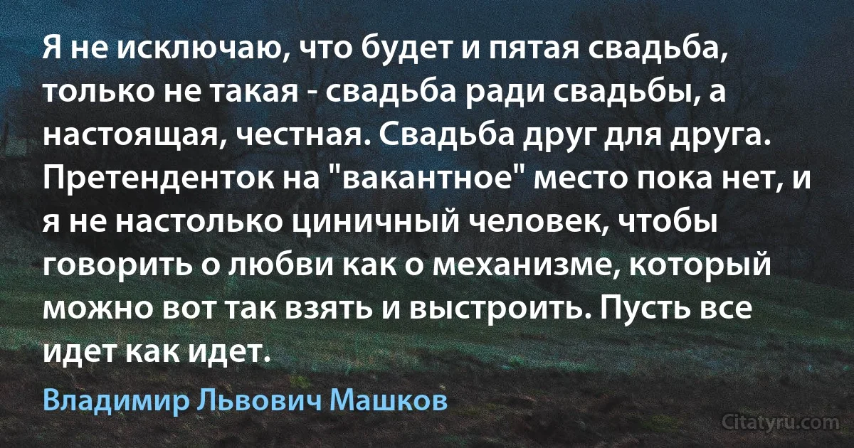 Я не исключаю, что будет и пятая свадьба, только не такая - свадьба ради свадьбы, а настоящая, честная. Свадьба друг для друга. Претенденток на "вакантное" место пока нет, и я не настолько циничный человек, чтобы говорить о любви как о механизме, который можно вот так взять и выстроить. Пусть все идет как идет. (Владимир Львович Машков)