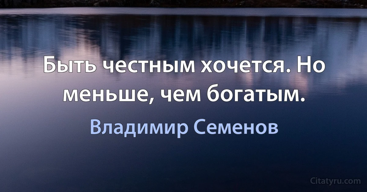 Быть честным хочется. Но меньше, чем богатым. (Владимир Семенов)