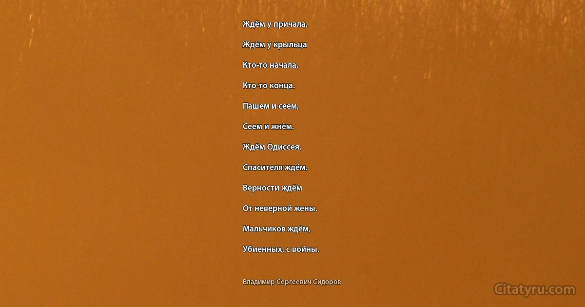 Ждём у причала,

Ждём у крыльца

Кто-то начала,

Кто-то конца.

Пашем и сеем,

Сеем и жнём.

Ждём Одиссея,

Спасителя ждём.

Верности ждём

От неверной жены.

Мальчиков ждём,

Убиенных, с войны. (Владимир Сергеевич Сидоров)