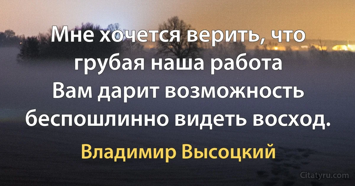 Мне хочется верить, что грубая наша работа
Вам дарит возможность беспошлинно видеть восход. (Владимир Высоцкий)