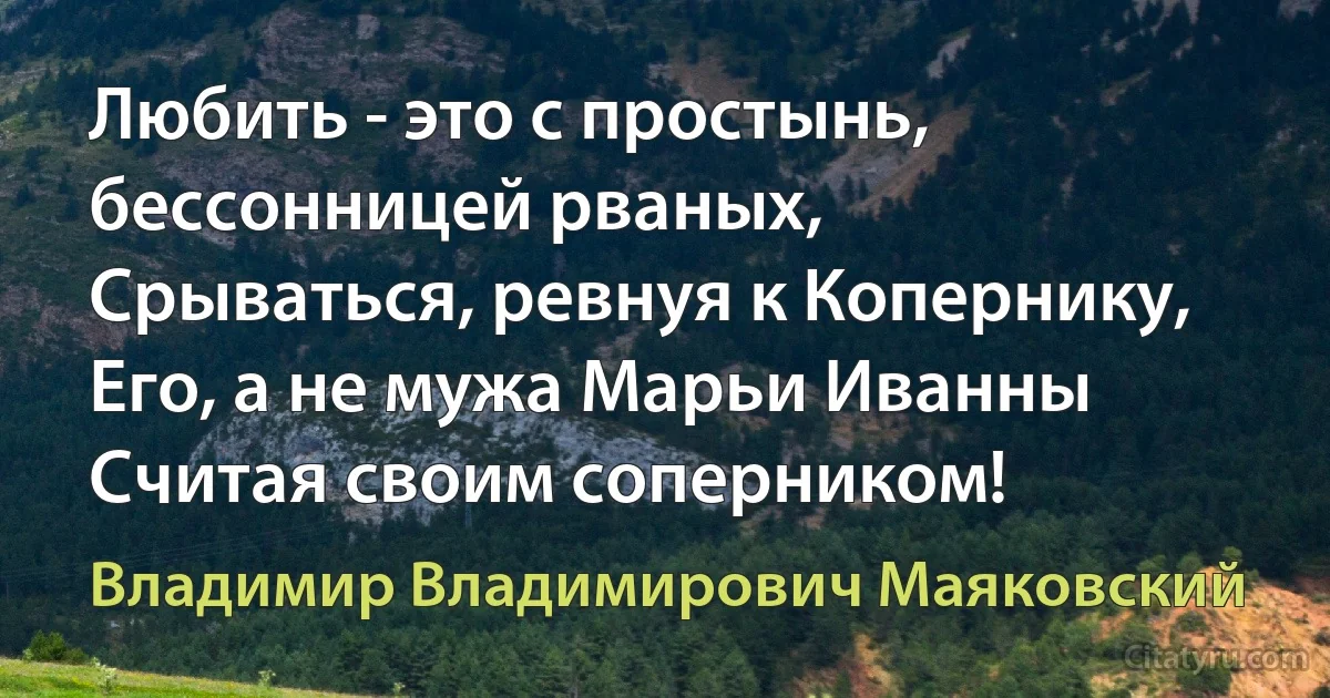 Любить - это с простынь, бессонницей рваных,
Срываться, ревнуя к Копернику,
Его, а не мужа Марьи Иванны
Считая своим соперником! (Владимир Владимирович Маяковский)