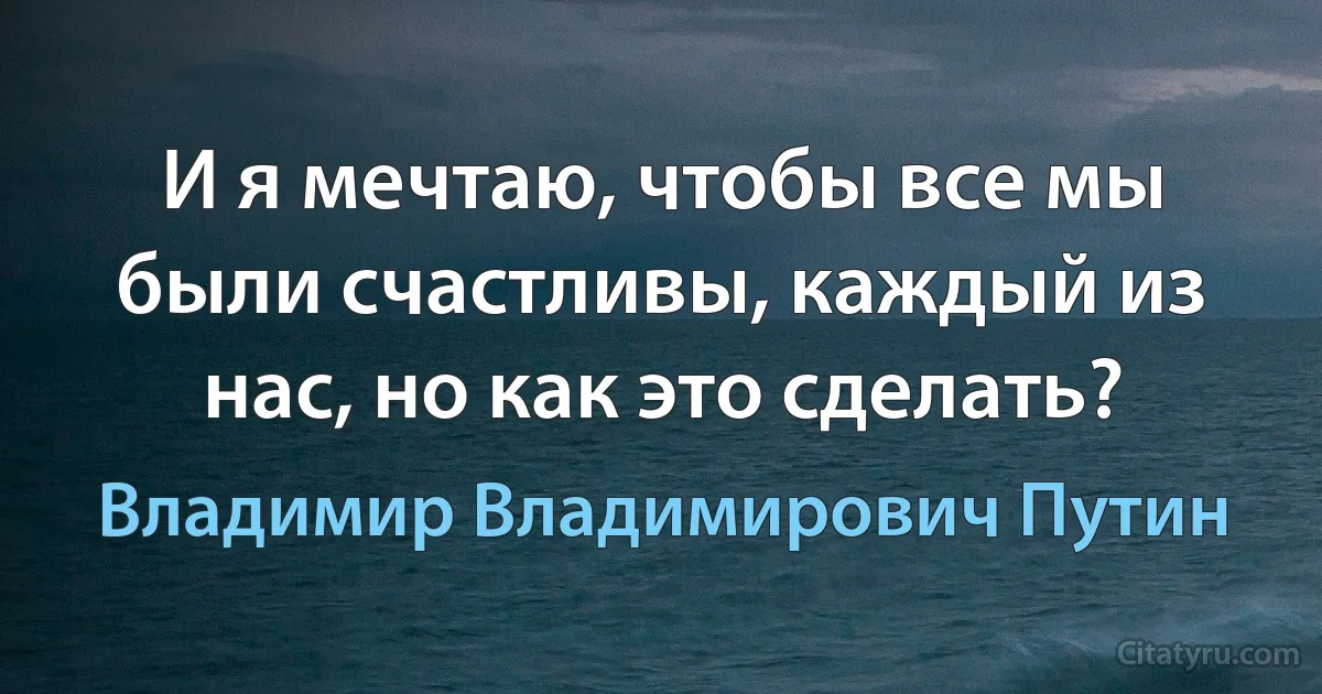 И я мечтаю, чтобы все мы были счастливы, каждый из нас, но как это сделать? (Владимир Владимирович Путин)