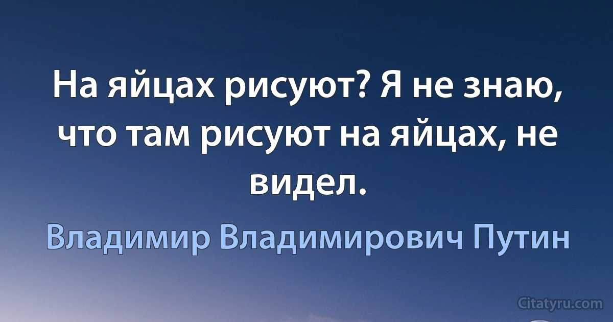 На яйцах рисуют? Я не знаю, что там рисуют на яйцах, не видел. (Владимир Владимирович Путин)