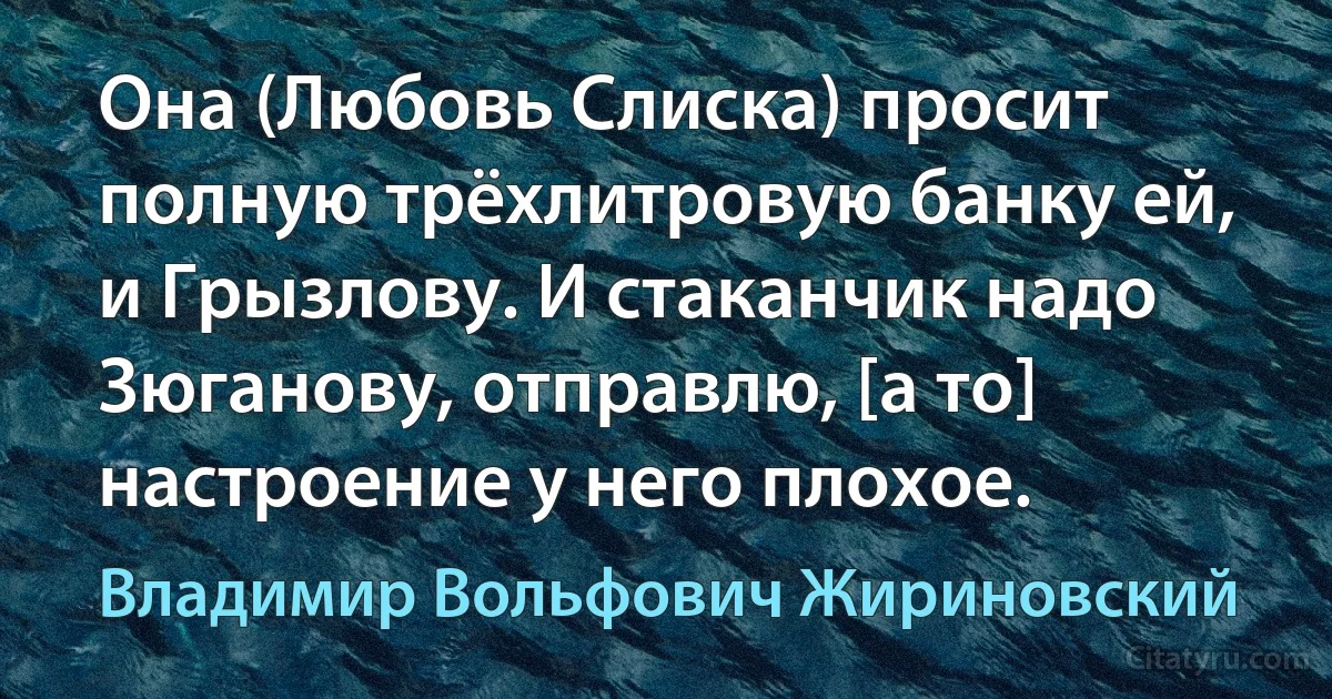 Она (Любовь Слиска) просит полную трёхлитровую банку ей, и Грызлову. И стаканчик надо Зюганову, отправлю, [а то] настроение у него плохое. (Владимир Вольфович Жириновский)