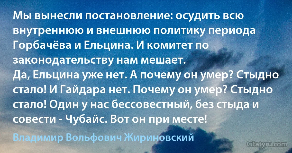 Мы вынесли постановление: осудить всю внутреннюю и внешнюю политику периода Горбачёва и Ельцина. И комитет по законодательству нам мешает.
Да, Ельцина уже нет. А почему он умер? Стыдно стало! И Гайдара нет. Почему он умер? Стыдно стало! Один у нас бессовестный, без стыда и совести - Чубайс. Вот он при месте! (Владимир Вольфович Жириновский)