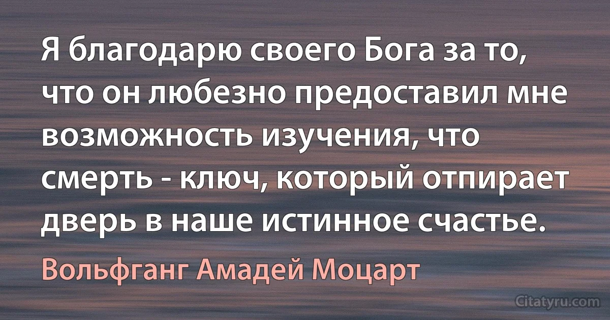 Я благодарю своего Бога за то, что он любезно предоставил мне возможность изучения, что смерть - ключ, который отпирает дверь в наше истинное счастье. (Вольфганг Амадей Моцарт)