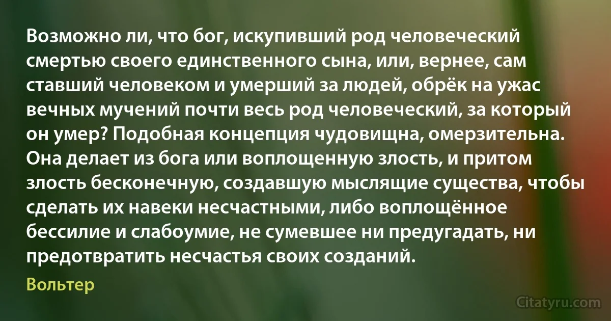 Возможно ли, что бог, искупивший род человеческий смертью своего единственного сына, или, вернее, сам ставший человеком и умерший за людей, обрёк на ужас вечных мучений почти весь род человеческий, за который он умер? Подобная концепция чудовищна, омерзительна. Она делает из бога или воплощенную злость, и притом злость бесконечную, создавшую мыслящие существа, чтобы сделать их навеки несчастными, либо воплощённое бессилие и слабоумие, не сумевшее ни предугадать, ни предотвратить несчастья своих созданий. (Вольтер)