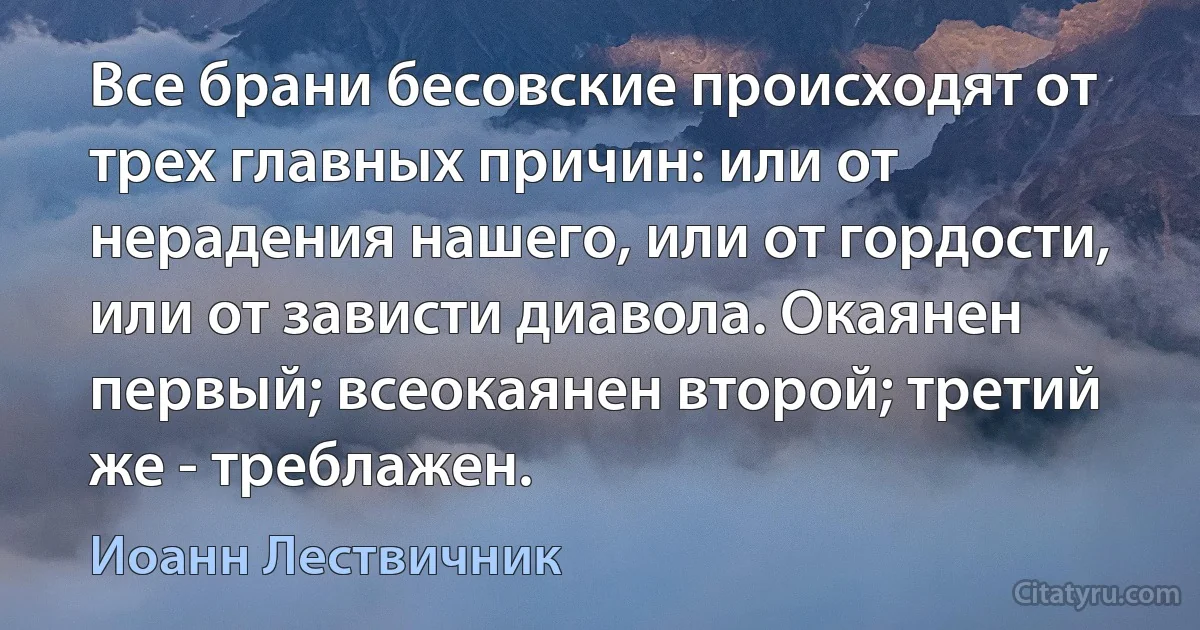 Все брани бесовские происходят от трех главных причин: или от нерадения нашего, или от гордости, или от зависти диавола. Окаянен первый; всеокаянен второй; третий же - треблажен. (Иоанн Лествичник)