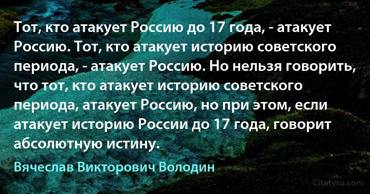 Тот, кто атакует Россию до 17 года, - атакует Россию. Тот, кто атакует историю советского периода, - атакует Россию. Но нельзя говорить, что тот, кто атакует историю советского периода, атакует Россию, но при этом, если атакует историю России до 17 года, говорит абсолютную истину. (Вячеслав Викторович Володин)