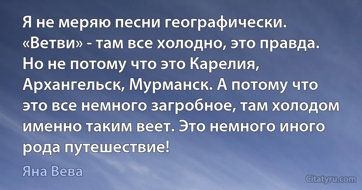 Я не меряю песни географически. «Ветви» - там все холодно, это правда. Но не потому что это Карелия, Архангельск, Мурманск. А потому что это все немного загробное, там холодом именно таким веет. Это немного иного рода путешествие! (Яна Вева)