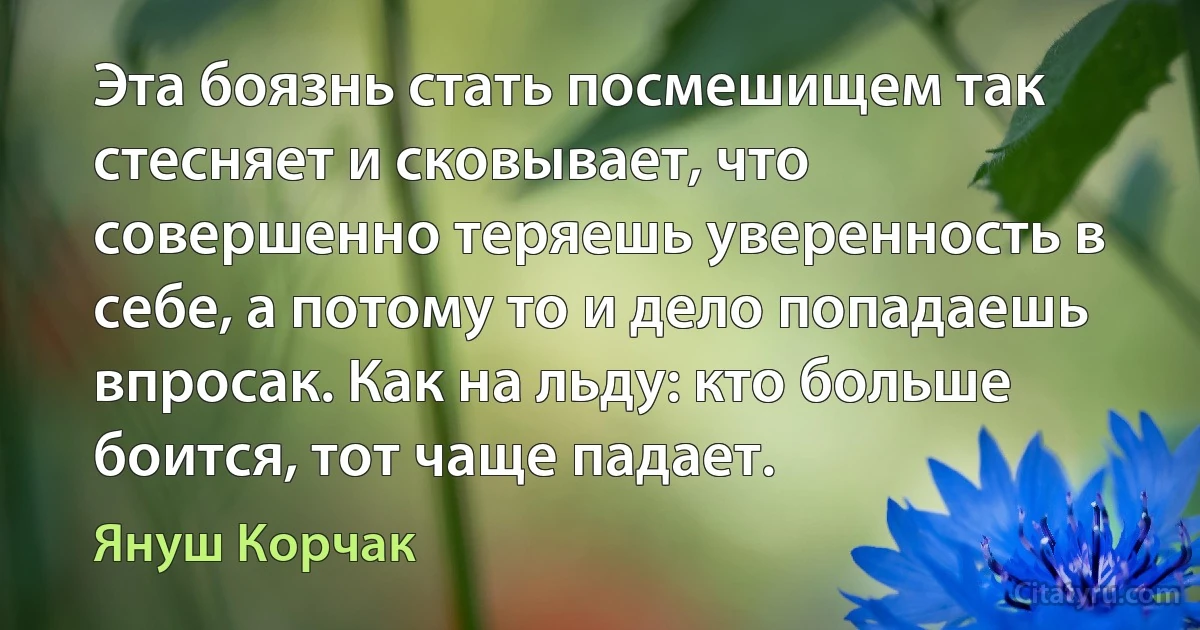 Эта боязнь стать посмешищем так стесняет и сковывает, что совершенно теряешь уверенность в себе, а потому то и дело попадаешь впросак. Как на льду: кто больше боится, тот чаще падает. (Януш Корчак)