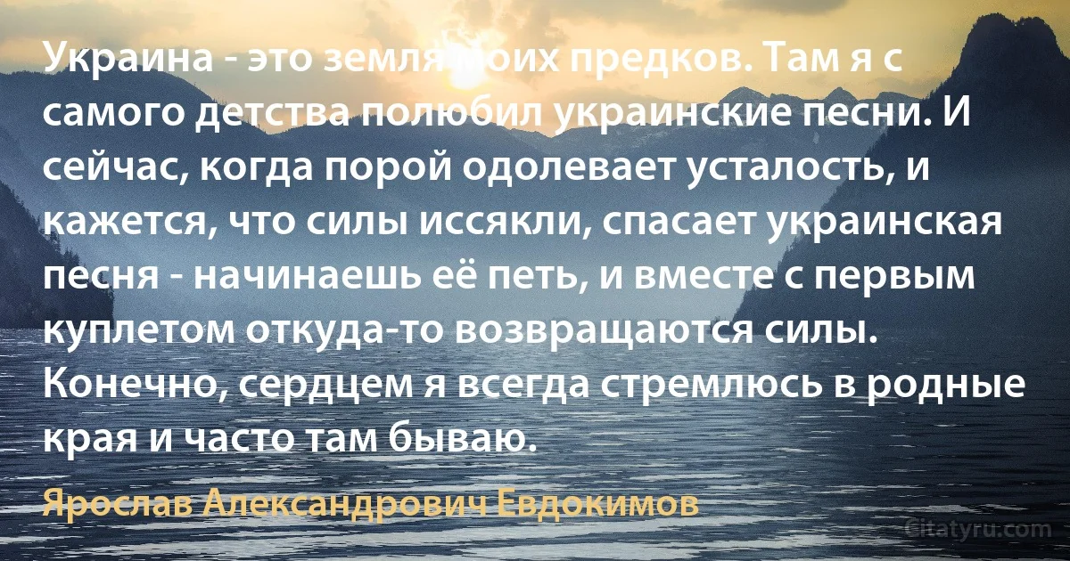 Украина - это земля моих предков. Там я с самого детства полюбил украинские песни. И сейчас, когда порой одолевает усталость, и кажется, что силы иссякли, спасает украинская песня - начинаешь её петь, и вместе с первым куплетом откуда-то возвращаются силы. Конечно, сердцем я всегда стремлюсь в родные края и часто там бываю. (Ярослав Александрович Евдокимов)