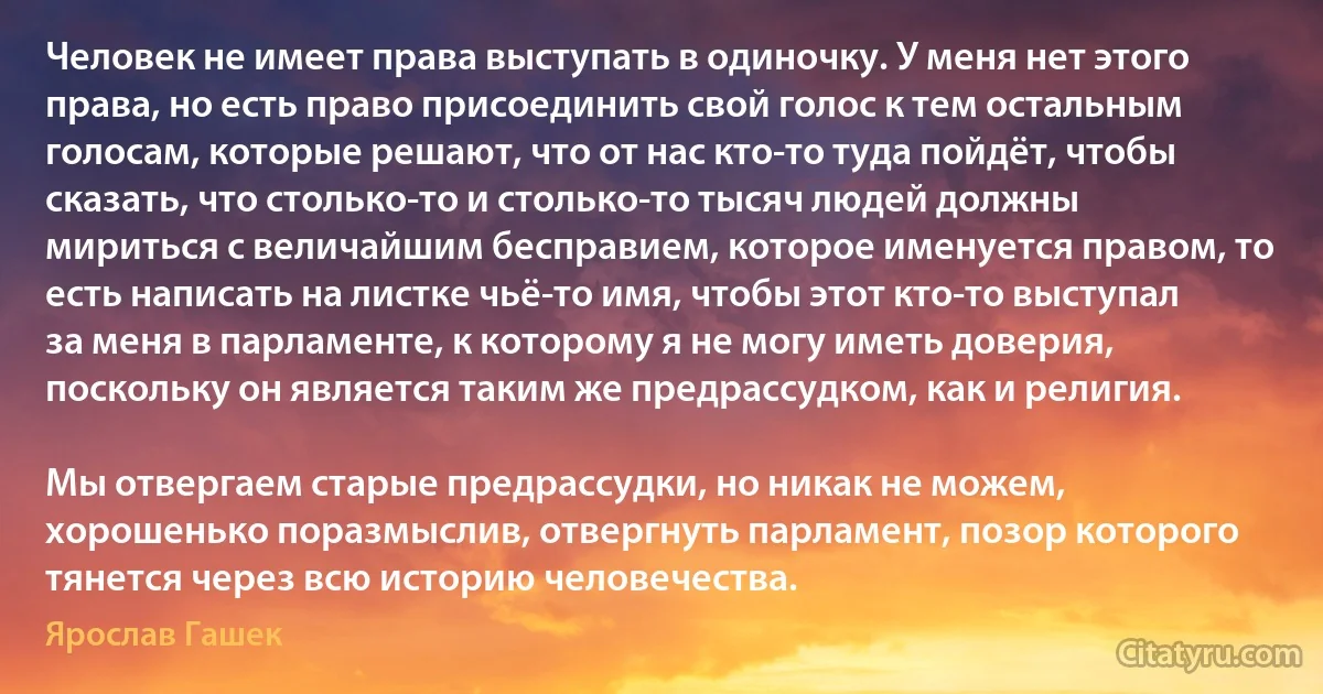 Человек не имеет права выступать в одиночку. У меня нет этого права, но есть право присоединить свой голос к тем остальным голосам, которые решают, что от нас кто-то туда пойдёт, чтобы сказать, что столько-то и столько-то тысяч людей должны мириться с величайшим бесправием, которое именуется правом, то есть написать на листке чьё-то имя, чтобы этот кто-то выступал за меня в парламенте, к которому я не могу иметь доверия, поскольку он является таким же предрассудком, как и религия.

Мы отвергаем старые предрассудки, но никак не можем, хорошенько поразмыслив, отвергнуть парламент, позор которого тянется через всю историю человечества. (Ярослав Гашек)