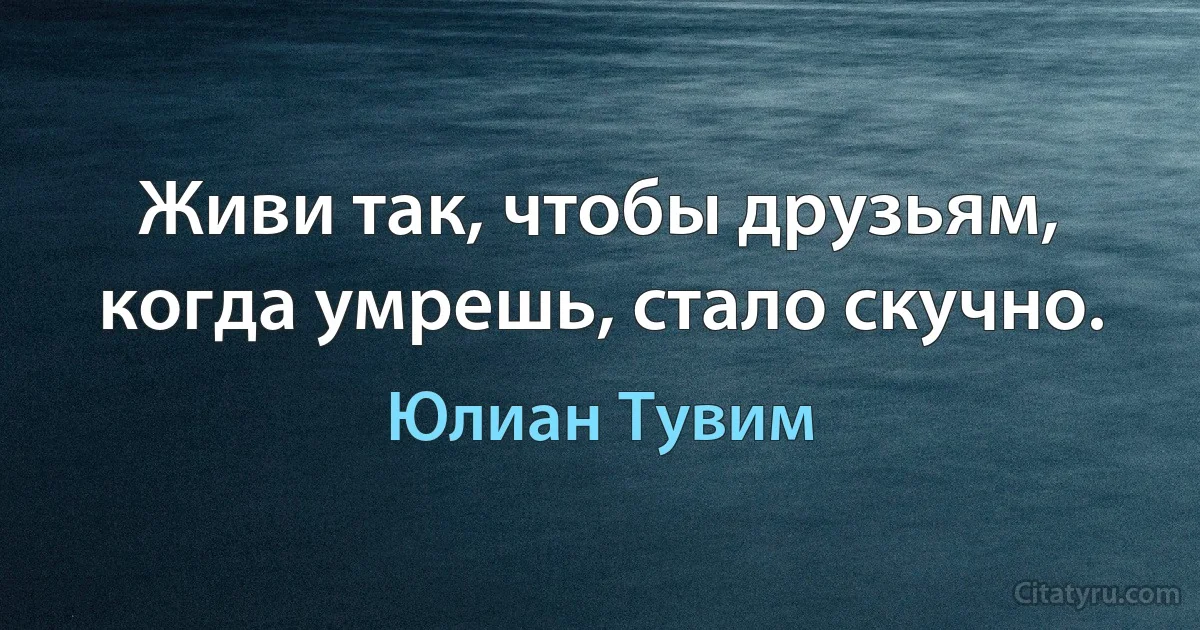 Живи так, чтобы друзьям, когда умрешь, стало скучно. (Юлиан Тувим)