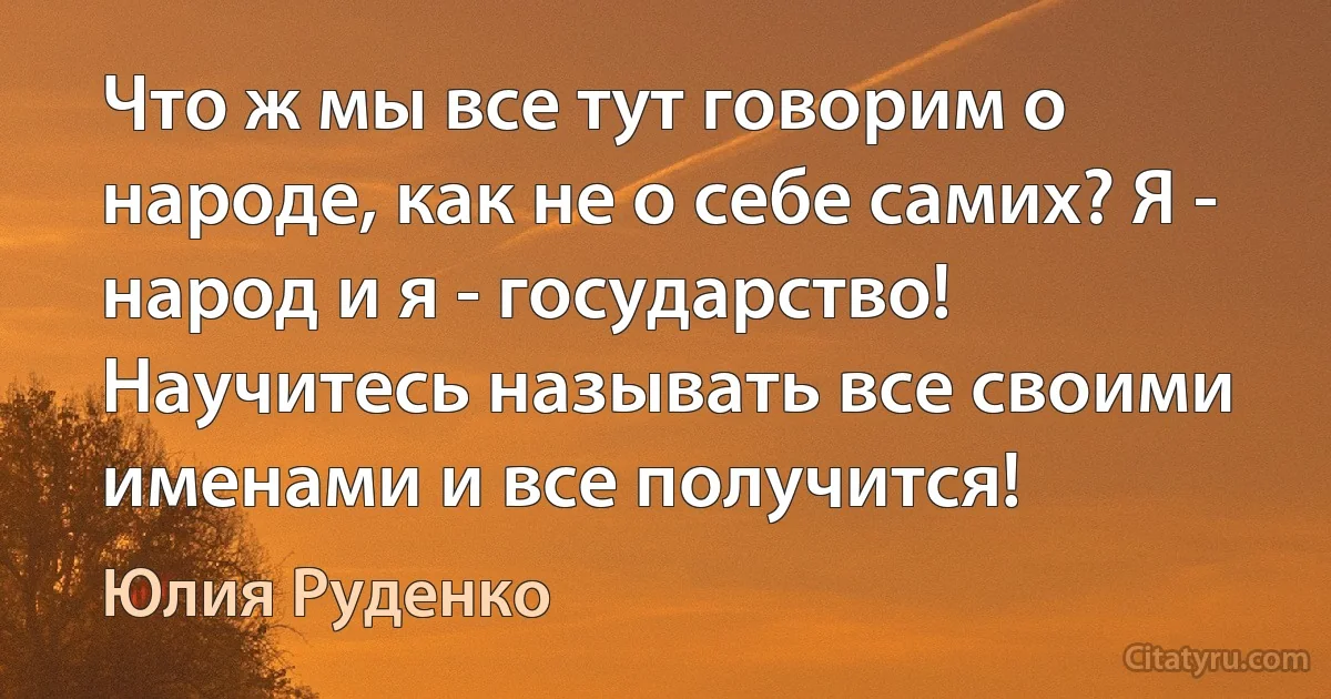 Что ж мы все тут говорим о народе, как не о себе самих? Я - народ и я - государство! Научитесь называть все своими именами и все получится! (Юлия Руденко)